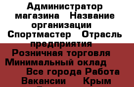 Администратор магазина › Название организации ­ Спортмастер › Отрасль предприятия ­ Розничная торговля › Минимальный оклад ­ 30 000 - Все города Работа » Вакансии   . Крым,Бахчисарай